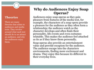 Theories
There are many
theories that relate to
audiences and media
texts. They revolve
around what each text
should do to an attract
an audience, and why
the audiences enjoy
them.
Why do Audiences Enjoy Soap
Operas?
Audiences enjoy soap operas as they gain
pleasure from features of the media text, for
example, the characters of a soap opera provide
a pleasure for the audience as they often form a
relationship; the audience watch as the
character develops and often finds their
personality, life events and even costumes
relatable. This makes the audience feel attached
as its as if they know them personally.
Soap operas also provide an entertainment
value and provide escapism for the audience.
The audience escape into the characters
environments, finding more excitement and
drama. They enjoy this because its different to
their everyday lives.
 
