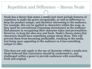 Repetition and Difference – Steven Neale
Neale has a theory that states a media text must include features of
repetition to make the genre recognisable, as well as difference to
keep the product unique, and therefore interesting to the audience.
For example, this can be applied to characters within the soap, as
they must be conventional (repeating stereotypes) as the audience
find pleasure in recognising their character types and personalities.
However, to keep the idea new and fresh, Neale’s theory states that
characters should have something unique about them. This will
prevent them from becoming predictable, resulting in the media
text being more appealing to the audience as it has something
unique to offer.
This does not only apply to the use of character within a media text;
Neale believed that convention should be conformed to, and
challenged within a genre to provide audiences with something
fresh and original.
 