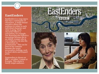 EastEnders
EastEnders is a soap opera
that has a community of
characters. A multi-strand
narrative allows the
audience to relate to each
individual character and
what is going Each
character follows a
convention, for example,
Dot Branning also follows a
stereotype because she is
an elderly woman who is
very religious. Cat also fits
a stereotype as
promiscuous. This can be
seen in her costume
because she wears
provocative clothing, such
as short skirts and leopard
print.
Easteneders is shown on
BBC 1, at either 7:30pm or
8:00pm. This shows a
family target audience.
 
