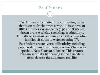 EastEnders
EastEnders is formatted in a continuing series
that is on multiple times a week. It is shown on
BBC 1 at times varying from 7:30 and 8:00 pm,
shown every weekday excluding Wednesdays.
This attracts a mass audience as its at a time when
families sit down to watch evening TV.
EastEnders creates verisimilitude by including
popular dates and traditions, such as Christmas
specials, New Years and Easter. This creates
realism as what’s happening in the episode is
often close to the audiences real life.
 