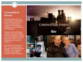 Coronation
Street
This soap opera shows a
community of characters
living in the same town.
It has a multi-strand
narrative, allowing the
audience to see character
development.
Current events/themes
within Coronation Street
include drug abuse, child
care and adultery. For the
audience, these may be
things that are easy to
relate to.
Coronation is shown on
ITV 1 on 7:30/8:30pm,
Monday, Wednesday and
Fridays. This suggests
that the programme
targets a mass audience
 