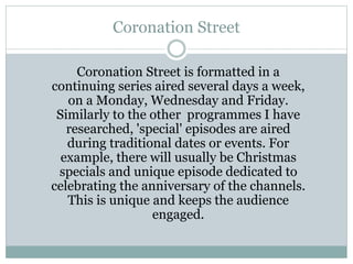 Coronation Street
Coronation Street is formatted in a
continuing series aired several days a week,
on a Monday, Wednesday and Friday.
Similarly to the other programmes I have
researched, 'special' episodes are aired
during traditional dates or events. For
example, there will usually be Christmas
specials and unique episode dedicated to
celebrating the anniversary of the channels.
This is unique and keeps the audience
engaged.
 