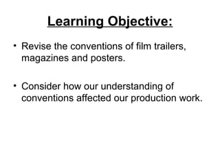Learning Objective:
• Revise the conventions of film trailers,
magazines and posters.
• Consider how our understanding of
conventions affected our production work.
 