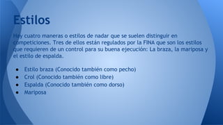 Estilos
Hay cuatro maneras o estilos de nadar que se suelen distinguir en
competiciones. Tres de ellos están regulados por la FINA que son los estilos
que requieren de un control para su buena ejecución: La braza, la mariposa y
el estilo de espalda.
●
●
●
●

Estilo braza (Conocido también como pecho)
Crol (Conocido también como libre)
Espalda (Conocido también como dorso)
Mariposa

 