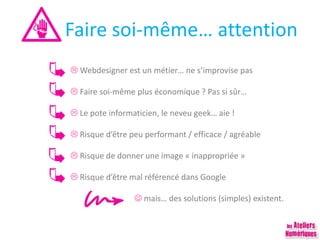 Faire soi-même… attention
 Webdesigner est un métier… ne s’improvise pas
 Faire soi-même plus économique ? Pas si sûr…
 Le pote informaticien, le neveu geek… aie !
 Risque d’être peu performant / efficace / agréable
 Risque de donner une image « inappropriée »
 Risque d’être mal référencé dans Google
 mais… des solutions (simples) existent.
 