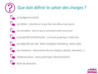 Que doit définir le cahier des charges ?
Le budget (facultatif)
Les délais : attention à ne pas fixer des délais trop courts
Les livrables : tout ce que le prestataire doit vous livrer
La propriété intellectuelle . La Charte graphique / éditoriale
Les objectifs du site. Votre stratégie marketing. Votre cible.
Les contenus : documents fournis (textes, photos, données…)
L’Arborescence : menu principal, cheminements
Nom de domaine
 