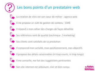 Les bons points d’un prestataire web
La création de sites est son cœur de métier : agence web
Il me propose un outil de gestion de contenu : CMS
Il répond à mon cahier des charges de façon détaillée
Ses références sont de qualité (technique / marketing)
Ses clients sont satisfaits de sa prestation
Il comprend mon activité, mon positionnement, mes objectifs
Il propose des délais raisonnables (ni trop courts, ni trop longs)
Il me conseille, me fait des suggestions pertinentes
Son site internet est séduisant, clair et bien conçu
 