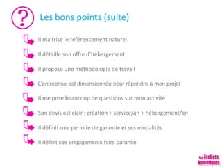Les bons points (suite)
Il maitrise le référencement naturel
Il détaille son offre d’hébergement
Il propose une méthodologie de travail
L’entreprise est dimensionnée pour répondre à mon projet
Il me pose beaucoup de questions sur mon activité
Son devis est clair : création + service/an + hébergement/an
Il définit une période de garantie et ses modalités
Il définit ses engagements hors garantie
 