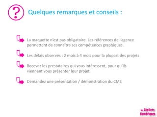 Quelques remarques et conseils :
La maquette n’est pas obligatoire. Les références de l’agence
permettent de connaître ses compétences graphiques.
Les délais observés : 2 mois à 4 mois pour la plupart des projets
Recevez les prestataires qui vous intéressent, pour qu’ils
viennent vous présenter leur projet.
Demandez une présentation / démonstration du CMS
 