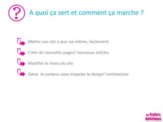 A quoi ça sert et comment ça marche ?
Mettre son site à jour soi-même, facilement.
Créer de nouvelles pages/ nouveaux articles
Modifier le menu du site
Gérer le contenu sans impacter le design/ l’architecture
 