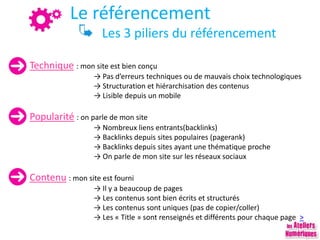 Le référencement
Les 3 piliers du référencement
Technique : mon site est bien conçu
→ Pas d’erreurs techniques ou de mauvais choix technologiques
→ Structuration et hiérarchisation des contenus
→ Lisible depuis un mobile
Popularité : on parle de mon site
→ Nombreux liens entrants(backlinks)
→ Backlinks depuis sites populaires (pagerank)
→ Backlinks depuis sites ayant une thématique proche
→ On parle de mon site sur les réseaux sociaux
Contenu : mon site est fourni
→ Il y a beaucoup de pages
→ Les contenus sont bien écrits et structurés
→ Les contenus sont uniques (pas de copier/coller)
→ Les « Title » sont renseignés et différents pour chaque page >
 
