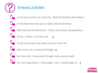 Erreurs à éviter
Je n’ai pas la main sur mon site : Outil de Gestion du Contenu
Je fais faire mon site par un (des) informaticien(s)
Mon site est mal structuré : Titres, sous-titres, paragraphes…
J’ai du « Flash » sur mon site >
Y a de la musique (ou autre son) sur mon site
Mon menu est composé d’images >
Sur mon site : beaucoup d’images mais peu de texte
J’ai une magnifique « Jump page » (ou « splash page ») >
 