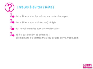 Erreurs à éviter (suite)
Les « Titles » sont les mêmes sur toutes les pages
Les « Titles » sont mal (ou pas) rédigés
J’ai rempli mon site avec des copier-coller
Je n’ai pas de nom de domaine :
exemple gite-du-val.free.fr au lieu de gite-du-val.fr (ou .com)
 