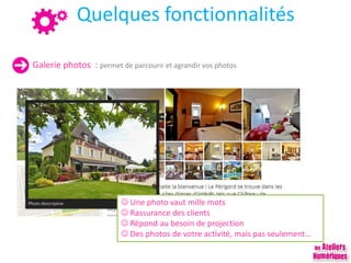 Quelques fonctionnalités
Galerie photos : permet de parcourir et agrandir vos photos
 Une photo vaut mille mots
 Rassurance des clients
 Répond au besoin de projection
 Des photos de votre activité, mais pas seulement…
 