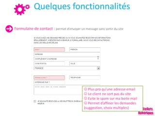 Quelques fonctionnalités
Formulaire de contact : permet d’envoyer un message sans sortir du site
 Plus pro qu’une adresse email
 Le client ne sort pas du site
 Evite le spam sur ma boite mail
 Permet d’affiner les demandes
(suggestion, choix multiples)
 