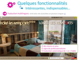 Quelques fonctionnalités
Intéressantes, indispensables…
Traduction multilingues: rend votre site accessibles en plusieurs langues >
 des clients en plus
 signe de professionnalisme
 traduction automatique de + en + fiable
 
