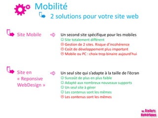 Mobilité
2 solutions pour votre site web
Site Mobile
Site en
« Reponsive
WebDesign »
Un second site spécifique pour les mobiles
 Site totalement différent
 Gestion de 2 sites. Risque d’incohérence
 Coût de développement plus important
 Mobile ou PC : choix trop binaire aujourd’hui
Un seul site qui s’adapte à la taille de l’écran
 Surcoût de plus en plus faible
 Adapté aux nombreux nouveaux supports
 Un seul site à gérer
 Les contenus sont les mêmes
 Les contenus sont les mêmes
 