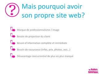 Mais pourquoi avoir
son propre site web?
Marque de professionnalisme / image
Besoin de projection du client
Besoin d’information complète et immédiate
Besoin de rassurance (infos, prix, photos, avis…)
Désavantage concurrentiel de plus en plus marqué
 
