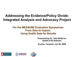 For the MEASURE Evaluation Symposium: From Data to Impact:  Using Health Data for Results Presented by Dr. Tobi Saidel on behalf of A2 Partners Arusha, Tanzania, Jan 28, 2009 Addressing the Evidence/Policy Divide: Integrated Analysis and Advocacy Project 
