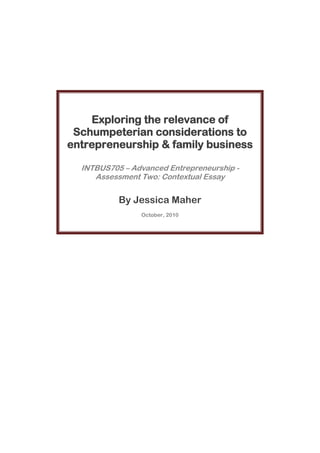 -1587328-2247608-23094952651760Exploring the relevance of Schumpeterian considerations to entrepreneurship & family businessINTBUS705 – Advanced Entrepreneurship - Assessment Two: Contextual EssayBy Jessica MaherOctober, 2010<br />INTBUS705 – Advanced Entrepreneurship - Assessment Two: Contextual Essay<br />Exploring the relevance of Schumpeterian considerations to entrepreneurship & family business<br />By Jessica Maher<br />INTRODUCTION & EXECUTIVE SUMMARY TO BE ENTERED HERE AND CHANGED INTO DARK GREY TEXT <br />Given the widely accepted ‘adolescence’ or youth characterisation to the field of entrepreneurship  CITATION deB04  638  5129  (de Bruin & Lewis, 2004, p. 638) the variance and difference in what is widely accepted to be defining entrepreneurial may come as a surprise to one whom was not familiar with the field. There is increasing evidence that traditional constructs and models of business, by its very nature, assumed the element of familiness as a contextual relevant social structure to be intertwined and as such have an influence and inpact on each other. 28352752394585A theoretical framework for entrepreneurship in a family business context is difficult to define, due at least in part, to the lack of conceptual frameworks agreed upon in either field (Craig & Lindsay, 2002). Despite this, the significance of considering family business and entrepreneurship, particularly in a New Zealand setting, is unavoidable. <br />Involvement of family is widely accepted in our local business contexts, where it is not uncommon to find situations where ‘whole families are deeply small business enterprises’ (Department of Labour, 2004). In fact, Nicholson, Shepherd & Woods (2009) explicitly state that ‘the foundations of New Zealand’s business landscape are built on successful family businesses’ (p1). Attempting to avoid entering into extensive debate as to the exact defines of what “success” consists of for family businesses in its entirity, it is assumed that at least one element of such success on some level relates to achieving growth and/or innovation. <br />Furthermore; as Kiwi’s, we pride ourselves on being entrepreneurial and innovative, evidence of which can be found in our fascination with the concept of the “No.8 wire”. In fact, cited in a recent New Zealand Trade & Enterprise report, (NZTE, 2009), Frederick & Chittock claim that Auckland is the most entrepreneurial city in the OECD, presenting just one example of this ultimately ingrained Kiwi construct and belief as self proclaimed innovators CITATION New08  5129    New09 (New Zealand Herald, 2008; New Zealand Trade & Enterprise, 2009). The reality is that the underlying accuracy of this claim is, to a large degree, dependent on how such constructs are defined. <br />Given the significance of innovation in our economies and current markets, it seems natural that Schumpeterian considerations of entrepreneurship should hold primary relevance and focus. McCraw & Roberts (2007) extensively discuss the significance and relevance of Schumpeterian economics in modern understandings of economics, prasing his emphasis on the importance of adopting broader conceptualisations to definitions of entreprenuership. They go so far as to label the “21st century as the century of Schumpeter” with informal reference to theorists such as Summers & DeLong (McCraw & Roberts, 2007).<br />Despite the renewed populairty of Schumpeter’s models and concepts of entrpreneurial activity within consideration of technological developments & innovation in modern research, consideration specifically in a family business context is relatively limited. The wide impacting influence demonstrated by ongoing focus and narrow considerations of modern academic specialities appears to have negetively impacted understanding and conceptualisation largely in entrepreneurship, particularly in the context of the family-embeddedness.  <br />Whilst ther is some considerable overlap between small byusiness and entrepreneurship, Schumpeter emphasised the reality that not all new ventures are entrepreneurial by nature, indicating as such that these constructs may have commonly been confused as the same (Carland, Hoy, Boulton, & Carland, 1984, p. 76). An intial overview of the foundations of Schumpeterian understandings of entrepreneurship, before outling and exploring the family business context. The relevance of these separate but overlapping considerations will then be explored, drawing out the most related and significant factors.<br />This begs the question of whether typical New Zealand SMEs should be considered “entrepreneurial family businesses” or wether many of us may have missed the importance of Schumpeter’s innovative considerations and are infact just small businesses??        <br />An Introduction to Schumpeterian Entrepreneurship <br />Not only can Schumpeter hold claim as one of the founding fathers of entrepreneurship, but he continues to hold increasing elevance in modern society and academia. Whilst many of his concepts and models featured assumptions which in todays context, seem apparent and obvious, it important to remember that this was written at a time when Keyseianism and general equiliburm theory firmly dominated the fields of research & academia  CITATION Spe  5129 (Spencer & Kirchhoff, 2). In fact, almost characteristically, Schumpeter was a theorist and academic whom was ahead of his time  CITATION McC07  5129 (McCraw & Roberts, 2007), By identifying the lack of balance and perspective, the absence of innovation altered Schumpeter, alought may not directly, to the inappropriately static and simplistic elements of the research and theorist around him. <br />Describing the difference between the inherent risk associated with ownership, and the role of innovative combiner characteristic to the entrepreneur, Schumpeter further discussed the various “types” of entrpreneurs.  Describing two types of entrepreneurs; he describes ‘Mark I’ encompasses the traditionally empahsised small firm startups, while ‘Mark II’ represents entrepreneurship within large established firms. The relevance of these ideas continues to have increasing significance as studies of entrepreneurship are forced to be broadened with changes in our societies (for example, consider the inclusion of ‘social’, ‘ethnic’ and ‘corporate’ entrepreneurship in this particular paper). <br />Schumpeter believed that at the core of entrepreneurship there was innovatiuon. Whilst the earliest conceptualisations of economics (such as Cantillion & Mill, as cited in Carland et al, 200) defined entreprneuership with an assumption of risk, Schumpeter furthered this concept; by perciving elements of risk bearing as an intrinsic element of ownership, Schumpeter argued that entrepreneurs, as the ‘combiners’ of resources and opportunity, were not always the ‘owners’ and as a result discredited the ‘risk bearing propensity’ as an entrepreneurial trait  CITATION Car84  78  5129  (Carland, Hoy, Boulton, & Carland, 1984, p. 78). <br />Aligned and inspired by Marxist concepts and emphasizing a sociological element to economics, Schumpeter recognized the limitations to the economic “profit maximisation” focus, rooted in the assumptions of achieving equilibrium. Contrary to the common economic assumption that the only course of rational action is profit maximisation, Schumpeter (1911, 1934 & 1942) considered the contextual potential & possibility that entrepreneur’s objectives may sit outside this. Goss  CITATION Gos05      5129  (2005) emphaises the significane influence and relevance of sociology and other principles of the multidisiplinary approach taken by Schumpeter; consierable ciscuss emphasied in discribing of the  “bounded rationality”. evident in models, <br />Discussing entrepreneurial characteristics, Goss (2005) quotes Schumpeter arguing the case for considering bounded rationality; he explained that “(an individuals) wants must be taken with reference to the group which the individual thinks of when deciding his course of action”  CITATION Sch341  91    5129  (Schumpeter J. A., 1934, p. 91). This particular concept has continued to gain increasing valance and significance given our current and future contexts and resulting changes in technology, business and broader conceptualisations of, what is increasing becoming the conceptualised socio-economic contexts . Demonstrated understandings of Schumpeter’s historically unrecognised ability for foresight and deepth of understanding has not been recognised until relatively recently.. <br />Table  SEQ Table  ARABIC 1    |  Schumpeter (1934): outlines 5            Categories of entrepreneurial behavior Potentially the most discussed of Schumpeter’s models of entrepreneurship was founded in his conceptual assumption that the role of entrepreneurs to be “creative change agents”  CITATION Her89  5129 (Herbert & Link, 1989). Schumpeter viewed the entrepreneur as the cause (‘persona causa’) of economic development and the mechanism of economic change. Acting as a disruptive force, Schumpeter refered to this process as “creative distruction”. Schumpeter described entrepreneurial behavior as a functional role in the economic development model, distinguishing it as a “special type” of human activity which ‘differs from general economic behavior and allocative design making’ (Endres & Woods, 2010). Schumpeter outlined four characteristic processes of entrepreneurs in his 1934 book, which was later extended to also include Industrial Reorganisation (shown in Table 1).<br />“life cycle model”   -Fundamental to his model, Schumpeter emphasised the significance of each full business life cycle being characterized by a specific innovation (Kisch, 1979 p 151).<br />The Family Business Context <br />In evidence of the need for a family-embeddedness perspective on entrepreneurship, Aldrich & Cliff (2003) describe a historical reality where the word “family” in business was made reduendant due to the acceptedness of them as the standard format and wide recognition of the twos inextrinicsly linked natures (p.575). <br />Table  SEQ Table  ARABIC 2   |  Family business as defined by                      Nicholson, Shepherd & Woods (2009)The sub systems of the “family unit” and the “business entity” are separately distinguishable and relevant to one and other, however have largely been omitted from business theory and research’ (Heck et al, 2010??, p317). Craig & Lindsay (2002) state that definitions and models of entrepreneurship do not differentiate between family and non-family firms (p. 419). Despite this, there are also wide and extensive examples and evidence of the importance of family to entreprenuership. Raggoff (2003) goes as far as to describe family as an ‘important source of the oxygen that fuels the fire of entrepreneurship’ (p.561). While the majority of theorists may have over looked the influence of the intrinsicly entertwined reality that family and business are integrated, Aldrich & Cliff (2003) suggests this is an understandable oversight (p.574). The fragementation and differentation experienced in many fields of academia has directly resulted in narrow definition of entrepreneurship. Focus has been imbalanced to the singularity attentiveness to the business dimension, providing simplistic and unfinished conceptualization of this interaction (Heck & Mishra, 2008). <br />Are kiwi businesses mainly family ones? <br />So before we consider how entrepreneurial our multitudes of SMEs are, we need to reach agreement about what defines and makes a family bus? <br />Nicholson, Shepherd & Woods (2009) definition provides rather inclusive criteria, arguably surpassing other theoretical definitions by the critical inclusion of the leaderships’ perspective of the classification as a consideration (p1). <br />Whilst we have clearly established that the a significant proportion of New Zealand’s small to medium enterprises likely demonstrate potnetial for characterisation within a family embedded perspective, it is unclear academically as to the efficetiveness and relevance of (our self proclaimed) levels of innovativeness or discussion as to the representative proportion of our SMEs that are indeed entrepreneurial within Schumpeterian considerations.<br />Entrepreneurial Family Businesses? <br />It is unclear as to the effectivreness of the family dynamics influence on entrepeneurial behavious and activitires. Lumpkin et al (2010) describe the ongoing debate at the point where these two fields of family business and innovation intersect. While some suggest family business can potentially encourage an environment that fosters entrepreneurial activity, others suggest it increases risk aversion and causes reluctance to innovate and create change (de Bruin & Lewis, 2004)(Lumpkin). Despite their seperated evolution along different paths, their are obvious overlaps between research in family business and entrepreneurship; Raggoff  CITATION Rog03      5129  (2003) identidies three important foci which are common accross them; the primary focus on businesses as the most important system, tendancy to consider simular dimensions of business under examination and the focus on time dimensions or stages (p.560). <br />Schumpeter’s model of entrepreneurship specifically focuses at a fundamental level around concepts of innovation and change. <br />Schumpeterian Entrepreneurship in the Family Context  <br />Indeed Schumpeter in his work, simplistically and briefly addressed the issue of the family construct. His book, Entrepreneur expresses a view that the family unit can be thought of as a single entity for the purposes of social theory, in that benefits are maximized for the family as a whole rather than any single individual (Knudsen & Becker, p. 219). Schumpeter’s concepts related to “bounded rationality” have particular relevance in family business where the objectives of the organization may further differ from contemporary forms of organization. <br />Even more relevant today, Schumpeter argued that the concepts of the capitalist approach continue to be perpetuated by a focus on individualistic and short term gain  CITATION Sch42    5129  (Schumpeter J. A., 1942). Aligned with a Mark I construct of entrepreneurship, the importance of the role played by the family is to support, founded and grow (Heck, Hoy, Poutziouris, & Steier, 2008). <br />Creqative distruction may initial be associated with conflicting to family busines, but on closer inspection, evidence of inclusive considerations made by Schumpeter are evident. In his extended discussion and conceptualisations of the construct of “creative distruction process” he is qupted saying they can be along side not only over the top… niche markets as part of progression of innovation and market change, such as that of the individual technology devices used for playing music. Aligned with Sch’s concept that the innovation process creates a disturbance on the “standard flow” of the economy, it is expected his emphasis on the dimension of time would have been interpreted as more specifically, an distruction of the market equalimibrum in the marrow limits of the economic models of his day. <br />Table  SEQ Table  ARABIC 3   | Schumpeter’s theory reduced to three elementary                 & corresponding pairs by Herbert & Link (1989)True to the cyclical nature emphasised in his models and adding the inclusion of the time dimension as an element of such constructs, the relevance and inherent assumption that “family”, just like any other social structure or construct (for example; organisation, culture etc) are critical contingency providing much broader applications of these fundamentally Schumpeterian understandings. Herbert & Link (1989) reduced Schumpeter’s theory to three elementary & corresponding pairs with the entrepreneurial elements represented by the process of change in economic routine or data and emphasis on dynamic theorertical models.<br />Processes: considering perspective & the cyclical nature of innovation<br />Initial assumptions would suggest that Schumpeterian considerations of the innovation process; whereby the ‘new’ is born out of the ‘old’- a term he coined, the process of “creative destruction” suggests that the family culture and environment fosters innovation within family businesses, which aligns with Schumpeter’s belief in an organic model of economics in which effective change comes from within  CITATION Bet10  5129 (Betta, Jones, & Latham, 2010). <br />For example, aligned with the “creative destruction” concept, Schumpeter describes innovation as a rebirth of opportunity, whereby a process of new developments render the old obsolete and non-viable. This is incongruent to the aims of family business, whereby considerations of the collaborative or directive nature can also demonstrate complementary concepts and trends. (Niedermeyer et al).<br />Schumpeter identified three cycles of varying time orientation (40 month – Kitchin, 7-8 year – Jugler, and 50 year – Kondratieff) which are all subject to four different stages; prosperity, recession, depression and recovery. Although all businesses struggle with  Schumpeter’s inevitable business life cycle, family-owned firms have some special burdens. Family firms frequently pride themselves on their loyalty to employees and their strong culture and traditions Both practices can create resistance to change, however  CITATION War97  5129 (Ward, 1997).<br />dynamics: considering the Influence of “time” & Time Orientation <br />The influence and consideration of the “time” dynamic within entrepreneurial models is of particular relevance to Schumpeterian understandings of economics. In a discussion of time orientation, Lumpkin, Brigham & Moss (2010) descrive conflicting perspectives with suggestions that such family embedded contexts foster entrepenreuenrial activities, opposed to theories that the risk adverse nature, typical to family business, create a reluctance to innovate and slow speed of change (p 241). .. Many family businesses feature a long term orientation and research suggests the enterprises associated with such orientations, coupled with aspirations of growth, often demonstrate stronger performances  CITATION Lum10  5129 (Lumpkin, Brigham, & Moss, 2010).<br />Whilst not explicitly addressed in this context, Schumpeter’s understandings of the “business cycle” embrace the significance of time orientation with its cyclical nature. Whilst the focus is again detracted on the influence and effect of familiness on the entrepreneurial process, the sutlely of Schumpeter’s contextually radical constructs and models inherent in this overlap have been repeated misinterpretated by subsequent Schumpeterian academis. Schumpeterian understangings of entrepeneruership emphaised the inappropriateness of the static considerations of economics poluar in his day. Describing Schumpeter’s concept of “creative distruction”, Kisch (1979) claims that in a family business context, such innovation is increasingly problematic. Understandably, the insight gained since such time, particularly within technological advances, was something Kisch (1979) appears to have struggled to fully conceptualise.<br />In some cases, the focus on creating intergenerational legacies encourages an incredibly prolonged time frame within which risk and opportunity are assessed. (Lumpkin et al, 2010).                Perspectives inflyuenced by longivety<br />COnduct: Considering Stewartship & the relevance of Agency Theory <br />The time orientation of family firms is just one example of how they can substantially differ from the standard principle: agent organizations which typically have a shorter term orientation. The emotional integration and investment into family businesses often adds an additional layer of complexity to entrepreneurial considerations. Central to many understandings of economics and business, we can find indications of agency theory which indicates the potential divergence between the goals of individuals (agents) and owners (principles)  CITATION Zah08  5129 (Zahra, Hayton, Neubaum, Dibrell, & Craig, 2008). Contray to this, an orientation of stewartship is relevant to the family business context as it allows for the possibility of goal congruence between owners and managers (Zahara, et al., 2008).<br />Because of the mutual interdependence inherent to the family unit, the concept of stewardship naturally applies. This is considerably relevant within the discussions of the stewartship concept, given the ongoing debate as to the true “entrepreeneurial ability” of family businesses. <br />Discussion and Conclusions<br />Possible Extensions<br />Given the narrowly focused requirements for this particular review, a number of areas have been briefly considered or touched upon without further expansion. Given the relevance and fundamentally intrinsic significance of the study of both family business and entrepreneurship in a New Zealand context, there could be potential for valuable insights or understandings to be drawn or uncovered in further specified investigation and consideration. <br />Works Cited BIBLIOGRAPHY Aldrich, H. E., & Cliff, J. E. (2003). The pervasive effects of family on entrepreneurship: toward a family embeddedness perspective. Journal of Business Venturing , 18, 573-596.Betta, M., Jones, R., & Latham, J. (2010). Entrepreneurship and the innovative self: a Schumpeterian reflection. International Journal of Entrepreneurial Behaviour & Research , 16 (3), 229-244.Carland, J. W., Hoy, F., Boulton, W. R., & Carland, J. A. (1984). Differentiating Entrepreneurs from Small Business Owners: A Conceptualization. Academy of Management Journal , 9 (2), 354-359.Choi, Y. B. (2003). Schumpeter on Entrepreneurship. Austrian Economics and Entrepreneurial Studies , 6, 275-278.Craig, J., & Lindsay, N. (2002). Incorporating the family dynamic into the entrepreneurial process. Journal of Small Business & Enterprise Development , 9 (4), 416-430.de Bruin, A., & Lewis, K. (2004). Toward enriching united career theory: familial entrepreneurship and copreneurship. Career Development International , 9 (7), 638-645.Ebner, A. (2005). Entrepreneurship and economic development. Journal of Economic Studies , 256-274.Endres, A., & Woods, C. (2010). Schumpeter's 'conduct model of the dynamic entrepreneur': scope and distinctiveness. Journal of Evolutionary Economics , 583-607.Goss, D. (2005). Schumpeter's Legacy? Interaction and Emotions in the Sociology of Entrepreneurship. Entrepreneurship Theory and Practice , 205-219.Heck, R. K., Hoy, F., Poutziouris, P. Z., & Steier, L. (2008). Emerging Paths of Family Entrepreneurship Research. Journal of Small Business Management , 46 (3), 317-330.Heck, R., & Mishra, C. (2008). Family Entrepreneurship. Journal of Small Business Management , 46 (3), 313-316.Herbert, R., & Link, A. (1989). In Search of the Meaning of Entrepreneurship. Small Business Economics , 39-49.Kisch, H. (1979). Joseph Alois Schumpeter. Journal of Economic Issues , 13 (1), 141-53.Knudsen, T., & Becker, M. C. (n.d.). The Entrepreneur at a crucial juncture in Schumpeter's work . 199-.Lumpkin, G. T., Brigham, K. H., & Moss, T. W. (2010). Long-term Orientation: Implications for the entrepreneurial orientation and performance of family business. Entrepreneurship & Regional Development , 22 (3), 241-264.McCraw, T., & Roberts, R. (2007, October 8). McCraw on Schumpeter, Innovation, and Creative Destruction. Retrieved September 29, 2010, from Library of Economics and Libertity : http://www.econtalk.org/archives/2007/10/mccraw_on_schum.htmlNew Zealand Herald. (2008, August 11). Auckland named OECD's top entrepreneurial city. Retrieved Jan 20, 2010, from Auckland Plus: http://www.aucklandplus.com/subsites/index.cfm?B3E900C6-BCD4-1A24-957C-15D2E3D19C25New Zealand Trade & Enterprise. (2009). Playing to our strengths: creating value for Kiwi firms. Auckland.Nicholson, H., Shephard, D., & Woods, C. (2009). Advising New Zealand's Family Business: Current Issues & Opportunities. University of Auckland Business Review , 15 (1), 1-7.Rogoff, E. G. (2003). Editorial: Evolving research in entrepreneurship and family business: recognizing family as the oxygen that feeds the fire of entrepreneurship. Journal of Business Venturing , 18, 559-566.Schumpeter, J. (1934). 74.Schumpeter, J. A. (1942). Capitalism, Socialism and Democracy (3rd ed). New York: Harper & Row.Schumpeter, J. A. (1934). The Theory of Economic Development: an inquiry into profits, capital, credit, interest and the business cycle. New Brunswick, N.J: Transaction Books .Spencer, A. S., & Kirchhoff, B. A. (2). Schumpeter and New Technology Based Firms: Towards a Framework for how NTBFs Cause Creative Distruction. International Entrepreneurship and Management Journal .Ward, J. (1997). Growing the Family Business: Special Challenges and Best Practices. Family Business Review , 10 (4).Zahra, S. A., Hayton, J. C., Neubaum, D. O., Dibrell, C., & Craig, J. (2008). Culture of Family Commitment and Strategic Flexibility: The Moderating Effect of Stewartship. Entrepreneurship Theory & Practise , 1035-1052.<br />