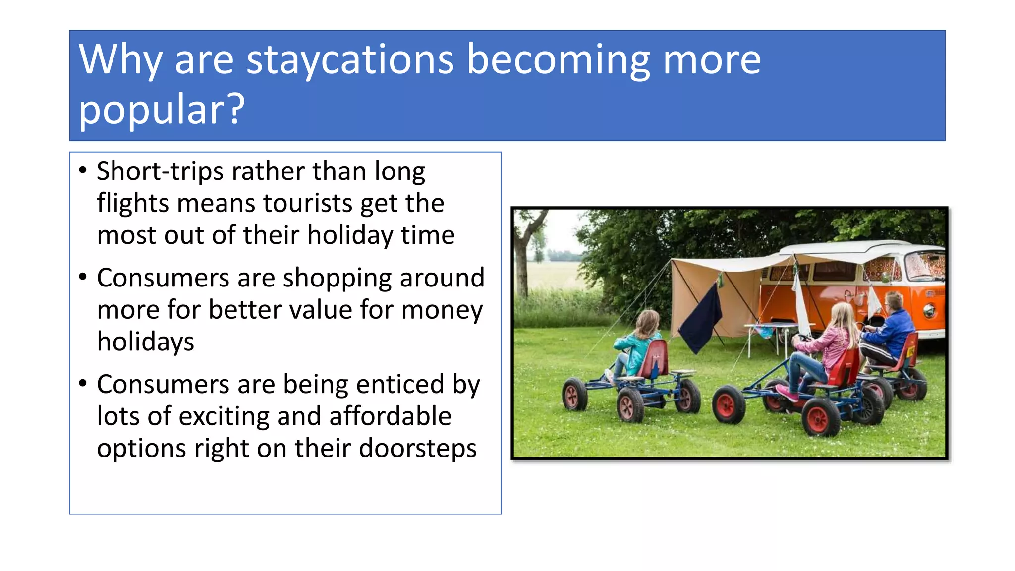 Why are staycations becoming more
popular?
• Short-trips rather than long
flights means tourists get the
most out of their holiday time
• Consumers are shopping around
more for better value for money
holidays
• Consumers are being enticed by
lots of exciting and affordable
options right on their doorsteps
 