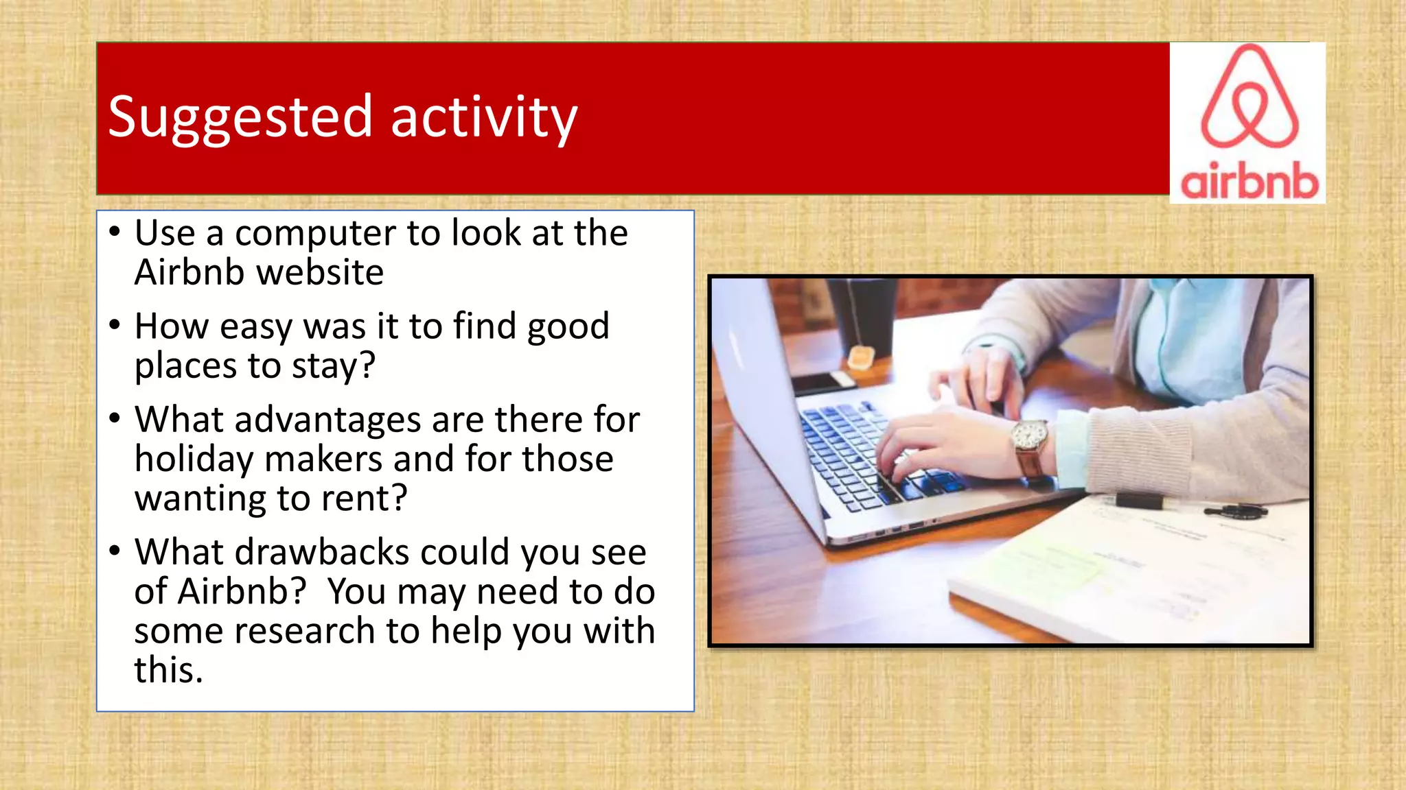 Suggested activity
• Use a computer to look at the
Airbnb website
• How easy was it to find good
places to stay?
• What advantages are there for
holiday makers and for those
wanting to rent?
• What drawbacks could you see
of Airbnb? You may need to do
some research to help you with
this.
 