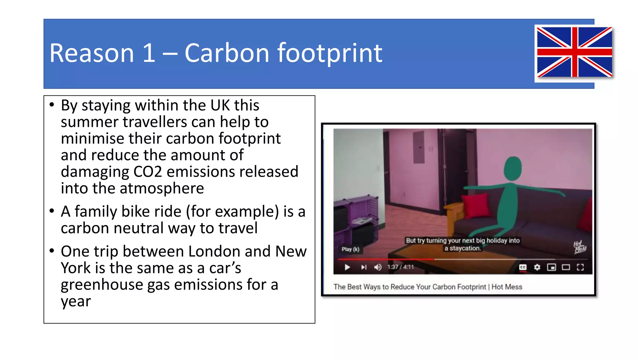 Reason 1 – Carbon footprint
• By staying within the UK this
summer travellers can help to
minimise their carbon footprint
and reduce the amount of
damaging CO2 emissions released
into the atmosphere
• A family bike ride (for example) is a
carbon neutral way to travel
• One trip between London and New
York is the same as a car’s
greenhouse gas emissions for a
year
 