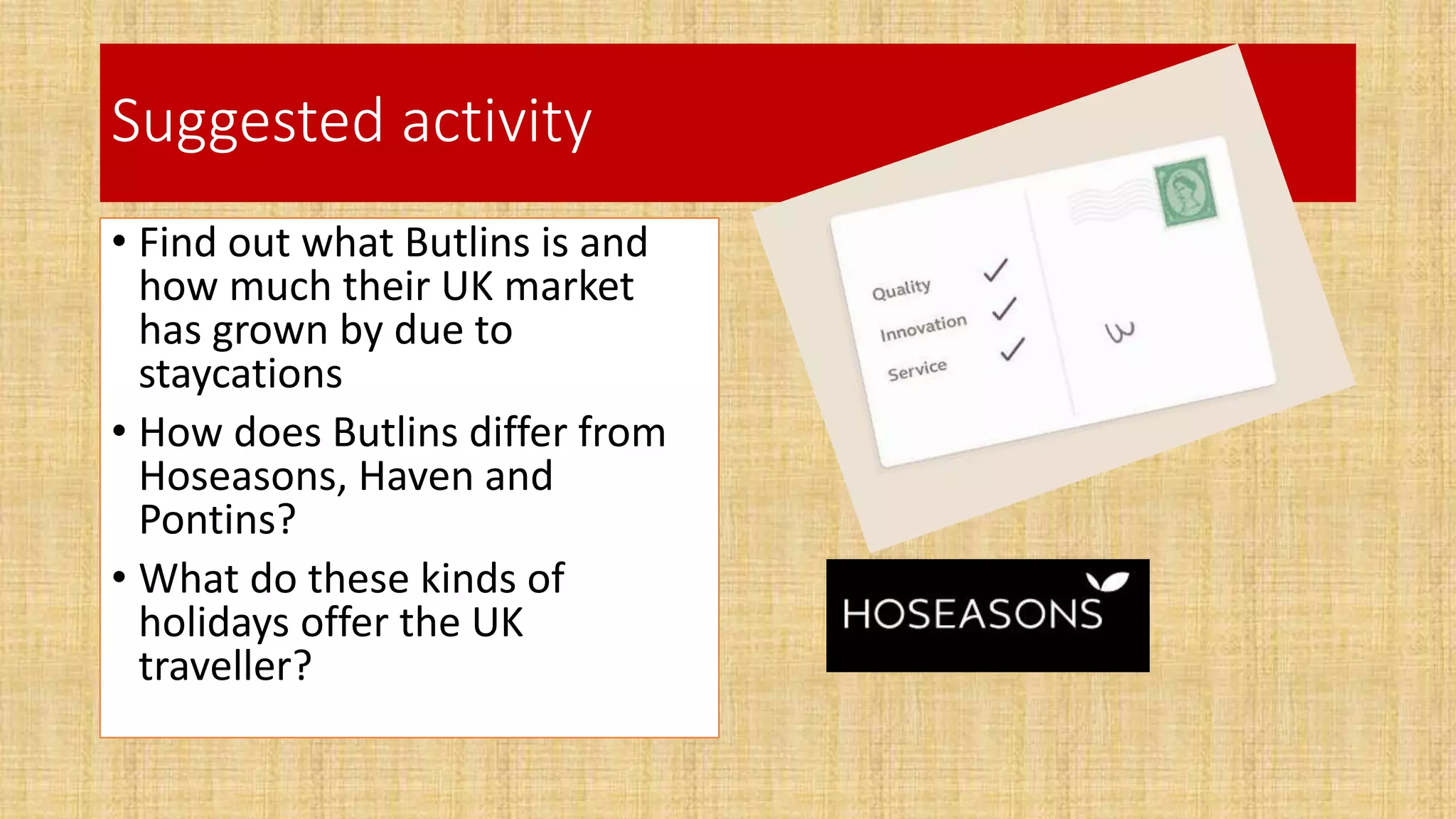 Suggested activity
• Find out what Butlins is and
how much their UK market
has grown by due to
staycations
• How does Butlins differ from
Hoseasons, Haven and
Pontins?
• What do these kinds of
holidays offer the UK
traveller?
 