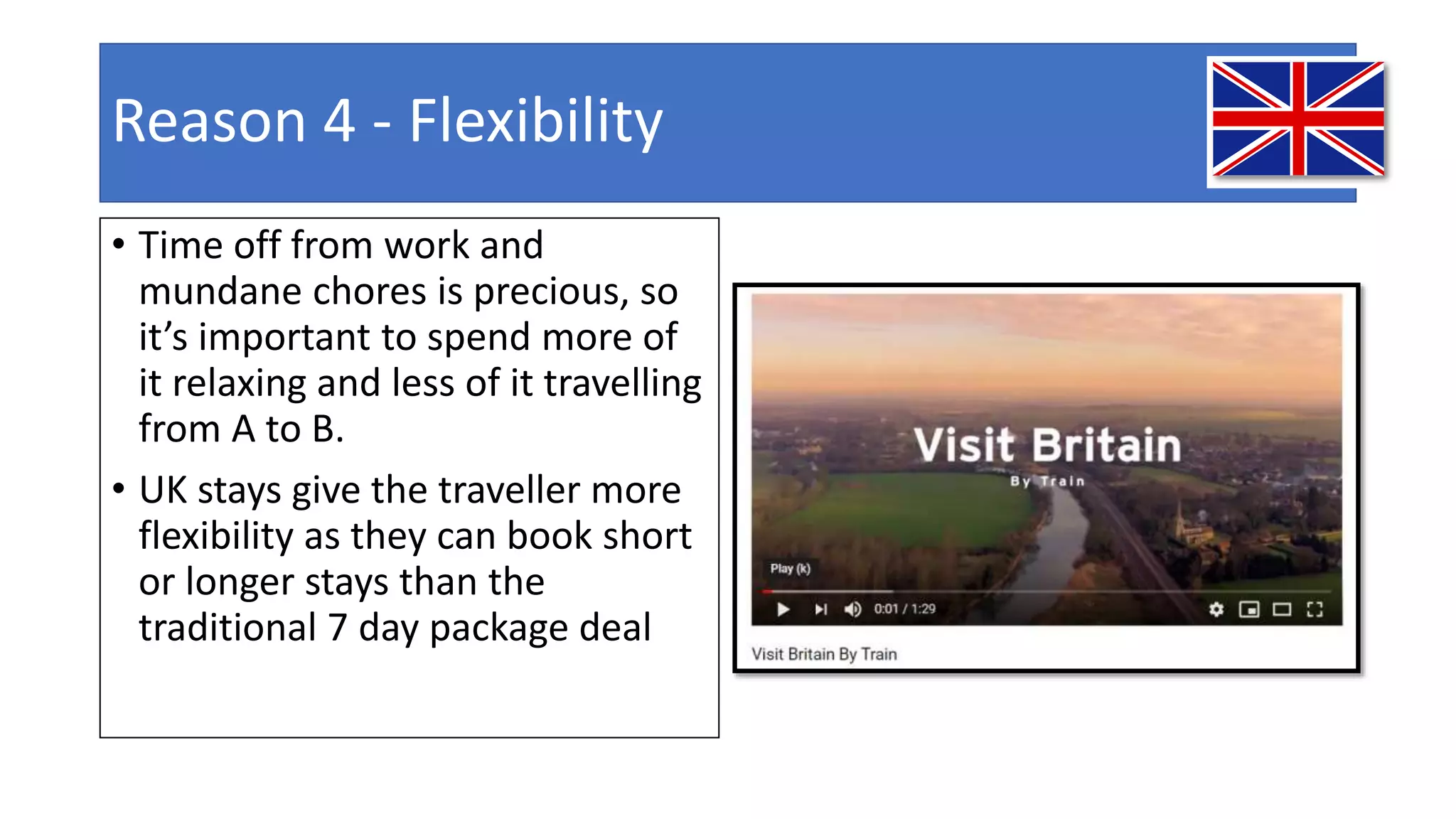 Reason 4 - Flexibility
• Time off from work and
mundane chores is precious, so
it’s important to spend more of
it relaxing and less of it travelling
from A to B.
• UK stays give the traveller more
flexibility as they can book short
or longer stays than the
traditional 7 day package deal
 