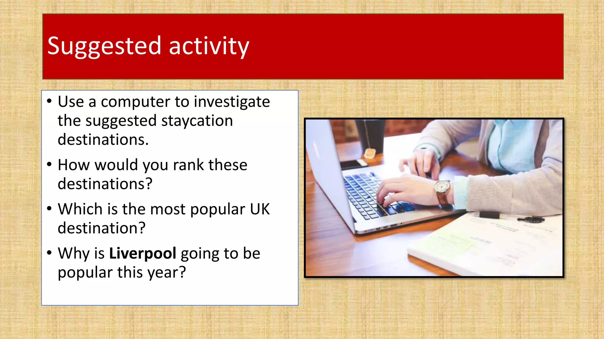 Suggested activity
• Use a computer to investigate
the suggested staycation
destinations.
• How would you rank these
destinations?
• Which is the most popular UK
destination?
• Why is Liverpool going to be
popular this year?
 