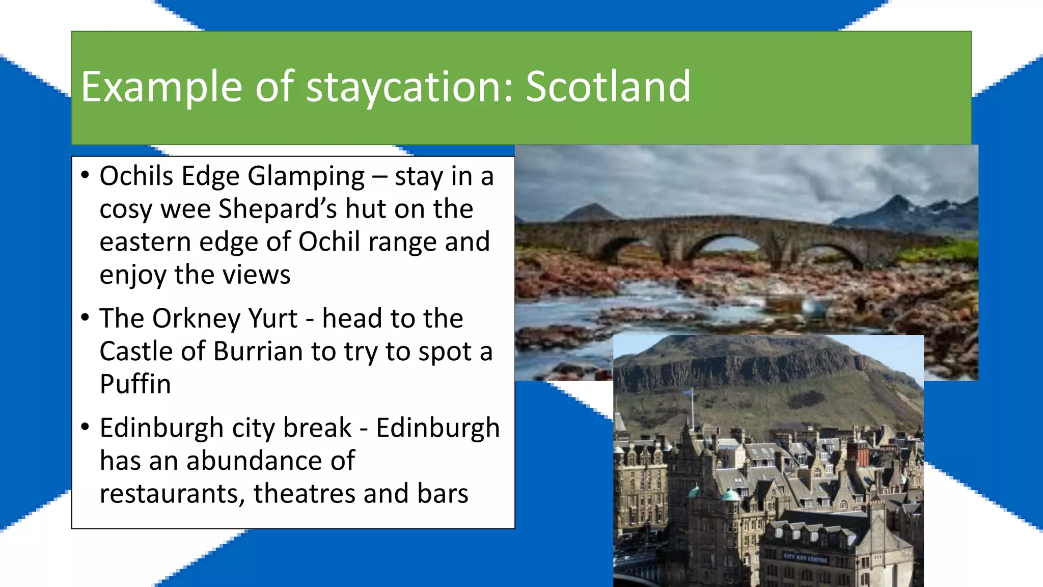 Example of staycation: Scotland
• Ochils Edge Glamping – stay in a
cosy wee Shepard’s hut on the
eastern edge of Ochil range and
enjoy the views
• The Orkney Yurt - head to the
Castle of Burrian to try to spot a
Puffin
• Edinburgh city break - Edinburgh
has an abundance of
restaurants, theatres and bars
 