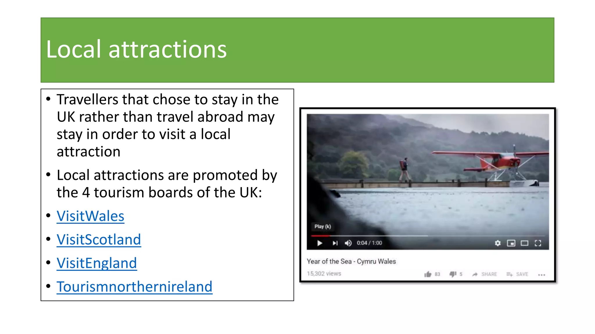 Local attractions
• Travellers that chose to stay in the
UK rather than travel abroad may
stay in order to visit a local
attraction
• Local attractions are promoted by
the 4 tourism boards of the UK:
• VisitWales
• VisitScotland
• VisitEngland
• Tourismnorthernireland
 
