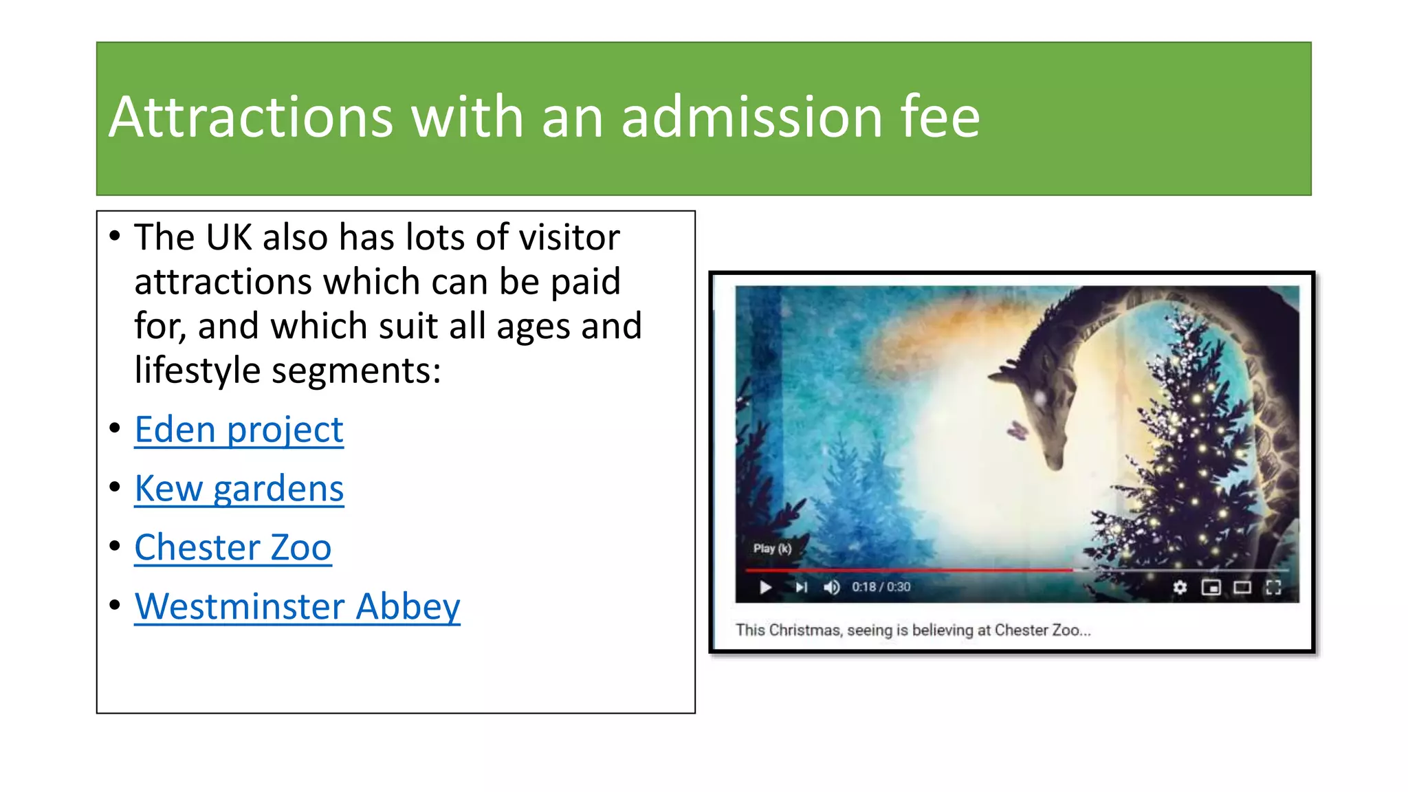 Attractions with an admission fee
• The UK also has lots of visitor
attractions which can be paid
for, and which suit all ages and
lifestyle segments:
• Eden project
• Kew gardens
• Chester Zoo
• Westminster Abbey
 