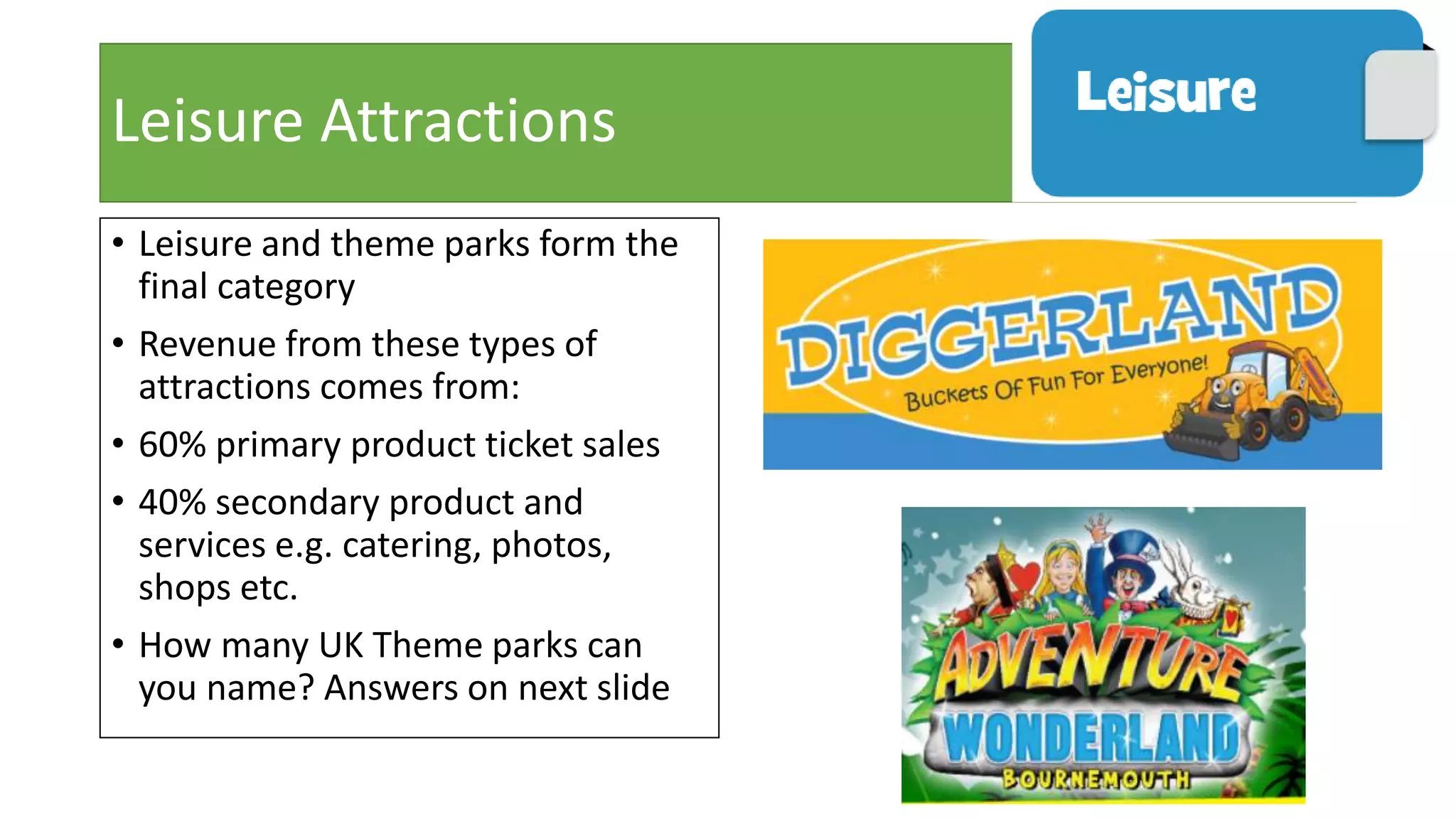 Leisure Attractions
• Leisure and theme parks form the
final category
• Revenue from these types of
attractions comes from:
• 60% primary product ticket sales
• 40% secondary product and
services e.g. catering, photos,
shops etc.
• How many UK Theme parks can
you name? Answers on next slide
 