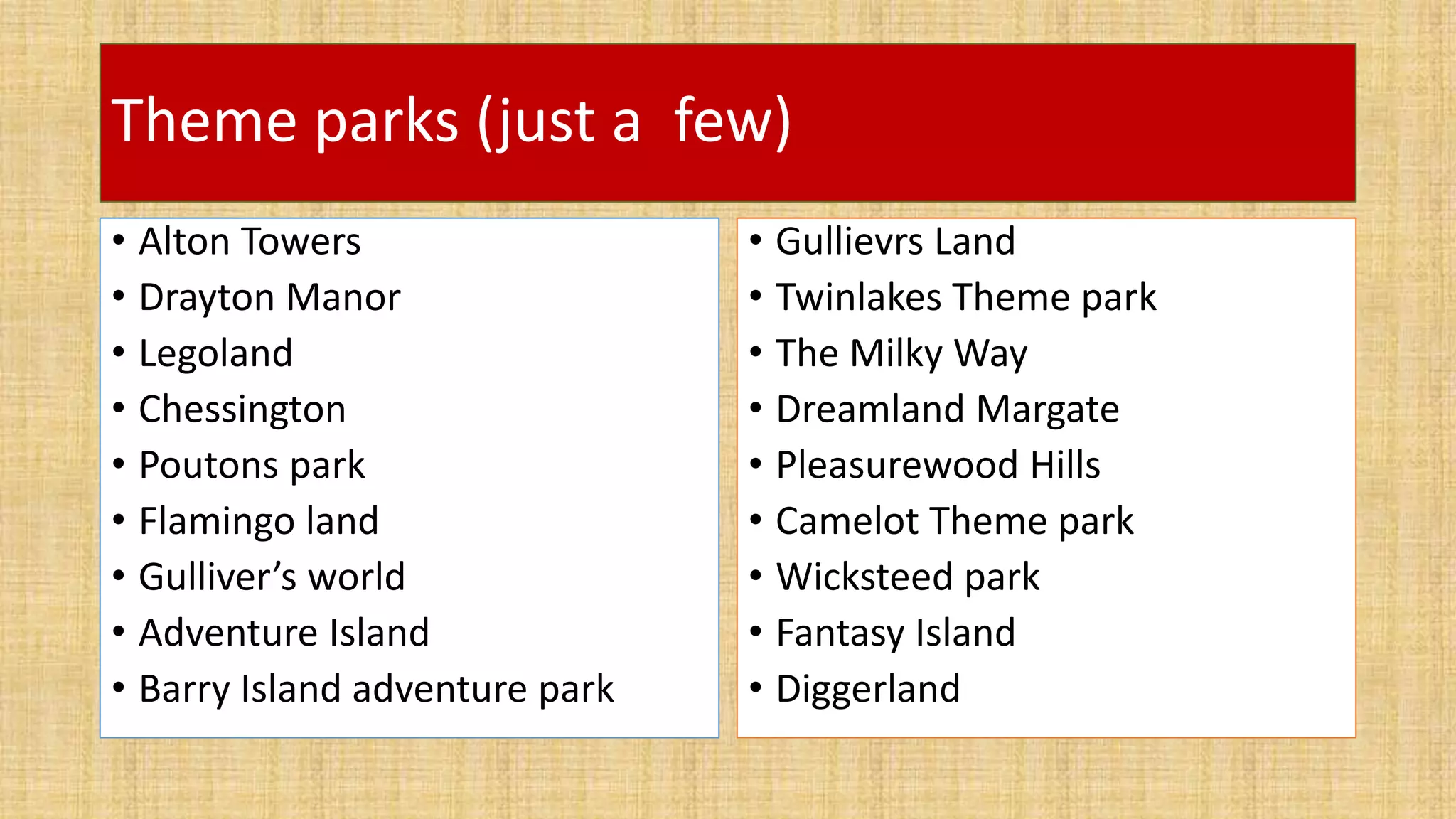 Theme parks (just a few)
• Alton Towers
• Drayton Manor
• Legoland
• Chessington
• Poutons park
• Flamingo land
• Gulliver’s world
• Adventure Island
• Barry Island adventure park
• Gullievrs Land
• Twinlakes Theme park
• The Milky Way
• Dreamland Margate
• Pleasurewood Hills
• Camelot Theme park
• Wicksteed park
• Fantasy Island
• Diggerland
 