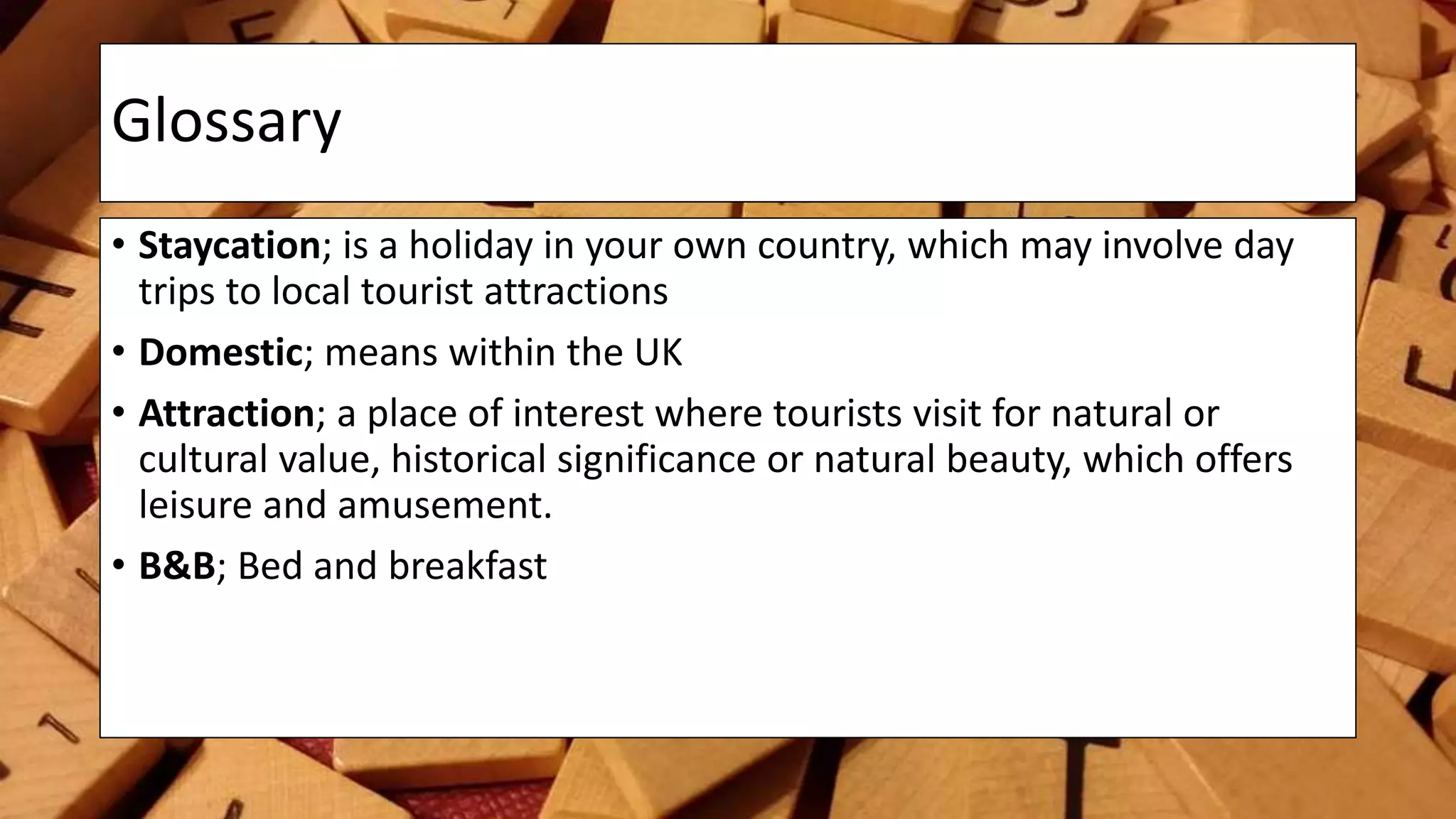 Glossary
• Staycation; is a holiday in your own country, which may involve day
trips to local tourist attractions
• Domestic; means within the UK
• Attraction; a place of interest where tourists visit for natural or
cultural value, historical significance or natural beauty, which offers
leisure and amusement.
• B&B; Bed and breakfast
 