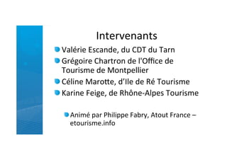 Intervenants	
  
"  Valérie	
  Escande,	
  du	
  CDT	
  du	
  Tarn	
  
"  Grégoire	
  Chartron	
  de	
  l'Oﬃce	
  de	
  
   Tourisme	
  de	
  Montpellier	
  
"  Céline	
  MaroJe,	
  d’Ile	
  de	
  Ré	
  Tourisme	
  
"  Karine	
  Feige,	
  de	
  Rhône-­‐Alpes	
  Tourisme	
  

   " Animé	
  par	
  Philippe	
  Fabry,	
  Atout	
  France	
  –
     etourisme.info	
  
 
