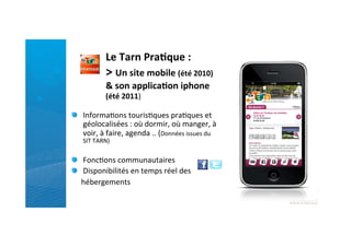 Le	
  Tarn	
  Pra)que	
  :	
  
                   >	
  Un	
  site	
  mobile	
  (été	
  2010)	
  	
  
                   &	
  son	
  applica)on	
  iphone	
  
                   (été	
  2011)	
  

"   Informa)ons	
  touris)ques	
  pra)ques	
  et	
  
    géolocalisées	
  :	
  où	
  dormir,	
  où	
  manger,	
  à	
  
    voir,	
  à	
  faire,	
  agenda	
  ..	
  (Données	
  issues	
  du	
  
       SIT	
  TARN)	
  
	
  
"   Fonc)ons	
  communautaires	
  
"   Disponibilités	
  en	
  temps	
  réel	
  des	
  
	
  	
  	
  	
  	
  hébergements	
  
	
  
 