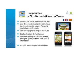 L’applica)on	
  
                     «	
  Circuits	
  touris)ques	
  du	
  Tarn	
  »	
  
"   Iphone	
  (été	
  2010)	
  Androïd	
  (été	
  2011)	
  
"   Une	
  découverte	
  interac)ve	
  et	
  ludique	
  
    du	
  département	
  à	
  travers	
  7	
  circuits	
  
    touris)ques	
  en	
  francais.	
  	
  
"   Version	
  espagnol	
  et	
  anglais	
  été	
  2011	
  
	
  


"   Géolocalisa)on	
  de	
  l’u)lisateur	
  
"   Fonc)ons	
  pra)ques	
  :	
  autour	
  de	
  moi,	
  
    partager,	
  guide	
  pra)que	
  (lien	
  avec	
  le	
  
    site	
  mobile)	
  
	
  
"   Sur	
  plus	
  de	
  50	
  étapes	
  :	
  le	
  GéoQuizz	
  
 