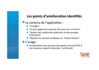 Les	
  points	
  d’améliora)on	
  iden)ﬁés	
  
"   Le	
  contenu	
  de	
  l’applica)on	
  :	
  
       "   “A	
  étoﬀer”	
  
       "   “le	
  quizz	
  gagnerait	
  à	
  pouvoir	
  être	
  joué	
  sans	
  s’inscrire”	
  
       "   “Ajouter	
  des	
  randonnées	
  pédestres	
  et	
  des	
  passages	
  
           historiques”	
  
       "   “Rajouter	
  les	
  accueils	
  campings-­‐car	
  “France	
  Passion”	
  
"   L’usage	
  :	
  	
  
       "   Sensibilisa)on	
  plus	
  poussée	
  des	
  agents	
  d’accueil	
  OTSI	
  à	
  
           ces	
  nouveaux	
  supports	
  (exemple	
  :	
  le	
  QRcode)	
  
	
  
	
  
       	
  
	
  
	
  
       	
  
 