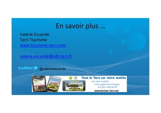 En	
  savoir	
  plus	
  …	
  
Valérie	
  Escande	
  
Tarn	
  Tourisme	
  
www.tourisme-­‐tarn.com	
  
	
  
valerie.escande@cdt-­‐tarn.fr	
  
	
  
	
         @valerieescande
 