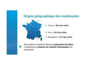 Origine	
  géographique	
  des	
  mobinautes	
  

                                       France	
  =	
  	
  89	
  %	
  des	
  visites	
  


                                       Paris	
  =	
  54	
  %	
  des	
  visites	
  	
  

                                       Montpellier	
  =	
  21	
  %	
  des	
  visites	
  	
  


Site	
  mobile	
  en	
  majorité	
  u)lisé	
  en	
  prépara)on	
  de	
  séjour.	
  
L’u)lisa)on	
  en	
  situa)on	
  de	
  mobilité	
  à	
  Montpellier	
  est	
  
secondaire.	
  
                                             	
  
 