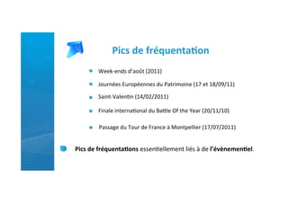 Pics	
  de	
  fréquenta)on	
  
           Week-­‐ends	
  d’août	
  (2011)	
  

           Journées	
  Européennes	
  du	
  Patrimoine	
  (17	
  et	
  18/09/11)	
  

           Saint-­‐Valen)n	
  (14/02/2011)	
  

           Finale	
  interna)onal	
  du	
  BaJle	
  Of	
  the	
  Year	
  (20/11/10)	
  

           Passage	
  du	
  Tour	
  de	
  France	
  à	
  Montpellier	
  (17/07/2011)	
  


Pics	
  de	
  fréquenta)ons	
  essen)ellement	
  liés	
  à	
  de	
  l’évènemen)el.	
  
 