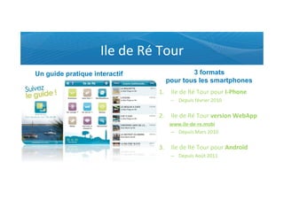Ile	
  de	
  Ré	
  Tour	
  
Un guide pratique interactif                     3 formats
                                         pour tous les smartphones
                                      1.  Ile	
  de	
  Ré	
  Tour	
  pour	
  I-­‐Phone	
  
                                             –  Depuis	
  février	
  2010	
  	
  
                                                	
  
                                      2.  Ile	
  de	
  Ré	
  Tour	
  version	
  WebApp	
  
                                            www.ile-­‐de-­‐re.mobi	
  
                                            –  Depuis	
  Mars	
  2010	
  
                                               	
  
                                      3.  Ile	
  de	
  Ré	
  Tour	
  pour	
  Androïd	
  
                                             –  Depuis	
  Août	
  2011	
  
                                                 	
  	
  
                                                 	
  	
  
 