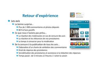 Retour	
  d’expérience	
  
"   Les	
  avis	
  
      "   La	
  bonne	
  surprise…	
  
             "   Plus	
  de	
  1	
  000	
  commentaires	
  et	
  photos	
  déposés	
  
             "   80	
  %	
  d’avis	
  posi)fs	
  
      "   Ce	
  que	
  nous	
  n’avions	
  pas	
  prévu…	
  
             "   La	
  réac)on	
  des	
  mobinautes	
  en	
  cas	
  de	
  censure	
  des	
  avis	
  
             "   La	
  réac)on	
  et	
  les	
  ré)cences	
  de	
  nos	
  prestataires	
  	
  
             "   Le	
  temps	
  à	
  consacrer	
  pour	
  la	
  modéra)on	
  
      "   De	
  la	
  censure	
  à	
  la	
  publica)on	
  de	
  tous	
  les	
  avis...	
  
             "     Elabora)on	
  d’un	
  charte	
  de	
  valida)on	
  des	
  commentaires	
  
             "     Droit	
  de	
  réponse	
  des	
  prestataires	
  
             "     Sensibilisa)on	
  des	
  prestataires	
  et	
  assistance	
  à	
  la	
  rédac)on	
  des	
  réponses	
  
             "     Temps	
  passé	
  :	
  de	
  5	
  minutes	
  à	
  3	
  heures	
  /	
  J	
  selon	
  la	
  saison	
  
 