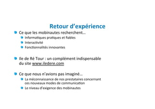 Retour	
  d’expérience	
  
" Ce	
  que	
  les	
  mobinautes	
  recherchent…	
  
     " Informa)ques	
  pra)ques	
  et	
  ﬁables	
  	
  
     " Interac)vité	
  
     " Fonc)onnalités	
  innovantes	
  
      	
  
"   Ile	
  de	
  Ré	
  Tour	
  :	
  un	
  complément	
  indispensable	
  	
  
    du	
  site	
  www.iledere.com	
  
     	
  
" Ce	
  que	
  nous	
  n’avions	
  pas	
  imaginé…	
  
     "   La	
  méconnaissance	
  de	
  nos	
  prestataires	
  concernant	
  	
  
         ces	
  nouveaux	
  modes	
  de	
  communica)on	
  
     "   Le	
  niveau	
  d’exigence	
  des	
  mobinautes	
  
 
