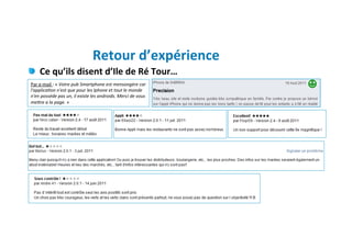 Retour	
  d’expérience	
  
"   Ce	
  qu’ils	
  disent	
  d’Ile	
  de	
  Ré	
  Tour…	
  
                      	
  
Par	
  e-­‐mail	
  :	
  «	
  Votre	
  pub	
  Smartphone	
  est	
  mensongére	
  car	
  
l'applicaKon	
  n'est	
  que	
  pour	
  les	
  Iphone	
  et	
  tout	
  le	
  monde	
  
n'en	
  posséde	
  pas	
  un,	
  il	
  existe	
  les	
  androids.	
  Merci	
  de	
  vous	
  
meWre	
  a	
  la	
  page.	
  »
 