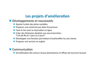 Les	
  projets	
  d’améliora)on	
  
" Développements	
  et	
  nouveautés	
  
   "   Ajouter	
  le	
  plan	
  des	
  pistes	
  cyclables	
  
        
   "   Proposer	
  une	
  recherche	
  par	
  date	
  d'ouverture	
  
        
   "   Faire	
  le	
  lien	
  avec	
  la	
  réserva)on	
  en	
  ligne	
  
        
   "   Créer	
  des	
  I)néraires	
  des)nés	
  aux	
  excursionnistes	
  :	
  	
  
        
       "L‘Ile	
  de	
  Ré	
  en	
  1	
  jour	
  ou	
  2	
  jours"	
  	
  
   "   Développer	
  une	
  fonc)on	
  permeJant	
  d’authen)ﬁer	
  les	
  avis	
  clients	
  
   "   Proposer	
  une	
  version	
  en	
  anglais	
  
     	
  
"   Communica)on	
  
   "   Sensibilisa)on	
  des	
  acteurs	
  locaux	
  (prestataires	
  et	
  oﬃces	
  de	
  tourisme	
  locaux)	
  
   	
  
 