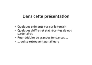 Dans	
  ceJe	
  présenta)on	
  

•  Quelques	
  éléments	
  vus	
  sur	
  le	
  terrain	
  
•  Quelques	
  chiﬀres	
  et	
  stat	
  récentes	
  de	
  nos	
  
     partenaires	
  	
  
•  Pour	
  déduire	
  de	
  grandes	
  tendances	
  …	
  
•  …	
  qui	
  se	
  retrouvent	
  par	
  ailleurs	
  
	
  
 