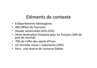 Eléments	
  de	
  contexte	
  
•  8	
  départements	
  hétérogènes	
  
•  400	
  Oﬃces	
  de	
  Tourisme	
  	
  
•  Double	
  saisonnalité	
  (41%-­‐52%)	
  
•  2ème	
  des)na)on	
  française	
  pour	
  les	
  français	
  (10%	
  de	
  
   part	
  de	
  marché)	
  
•  70%	
  de	
  l’oﬀre	
  des	
  sports	
  d’hiver	
  
•  Un	
  clientèle	
  «local	
  »	
  importante	
  (20%)	
  
•  Sitra	
  :	
  une	
  réserve	
  de	
  contenus	
  ﬁables	
  
 